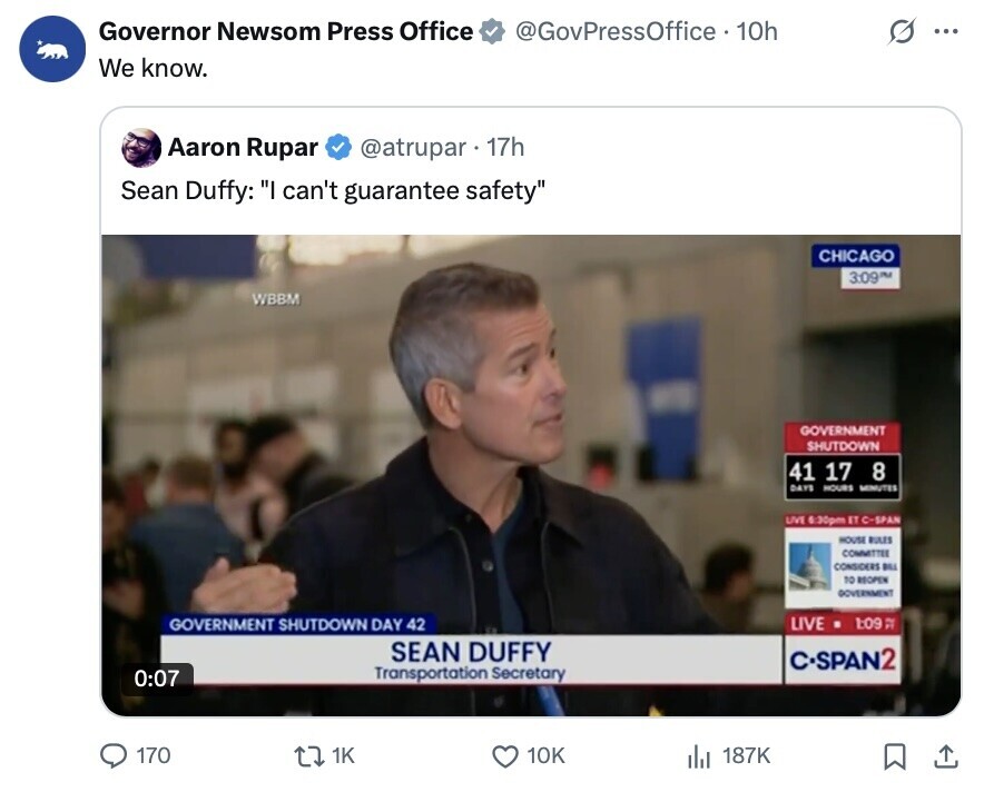 Governor Newsom Press Office @GovPressOffice 10h ... We know. Aaron Rupar @atrupar 17h Sean Duffy: I can't guarantee safety CHICAGO 3:09 M WBBM GOVERNMENT SHUTDOWN 41 17 8 DAYS HOURS MINUTES LIVE 6:30pm ET C-SPAN HOUSE RULES COMMITTEE CONSIDERS BILL TO REOPEN GOVERNMENT GOVERNMENT SHUTDOWN DAY 42 LIVE 1:09 DE SEAN DUFFY C•SPAN2 Transportation Secretary 0:07 170 1K 10K 187K 