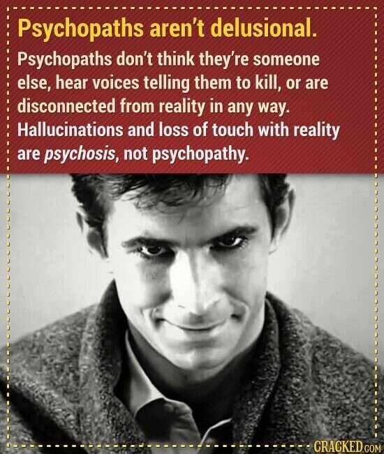 Psychopaths aren't delusional. Psychopaths don't think they're someone else, hear voices telling them to kill, or are disconnected from reality in any way. Hallucinations and loss of touch with reality are psychosis, not psychopathy. CRACKED.COM