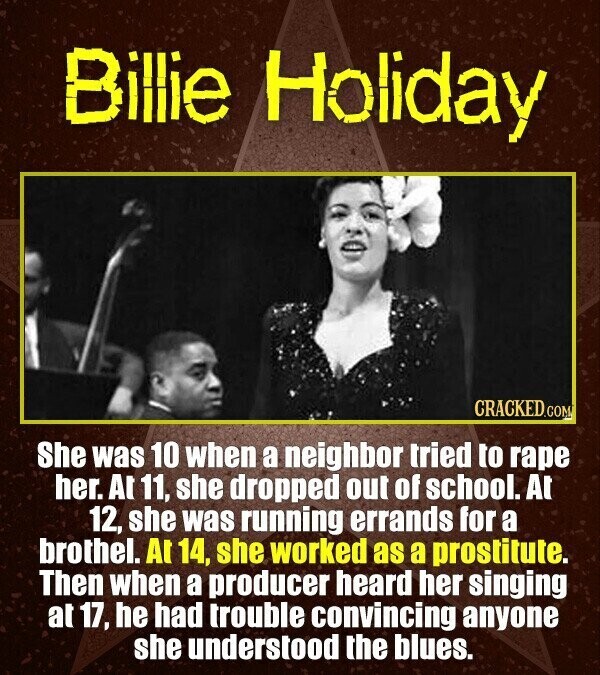 Billie Holiday CRACKED.COM She was 10 when a neighbor tried to rape her. At 11, she dropped out of school. At 12, she was running errands for a brothel. A 14, she worked as a prostitute. Then when a producer heard her singing at 17, he had trouble convincing anyone she understood the blues.