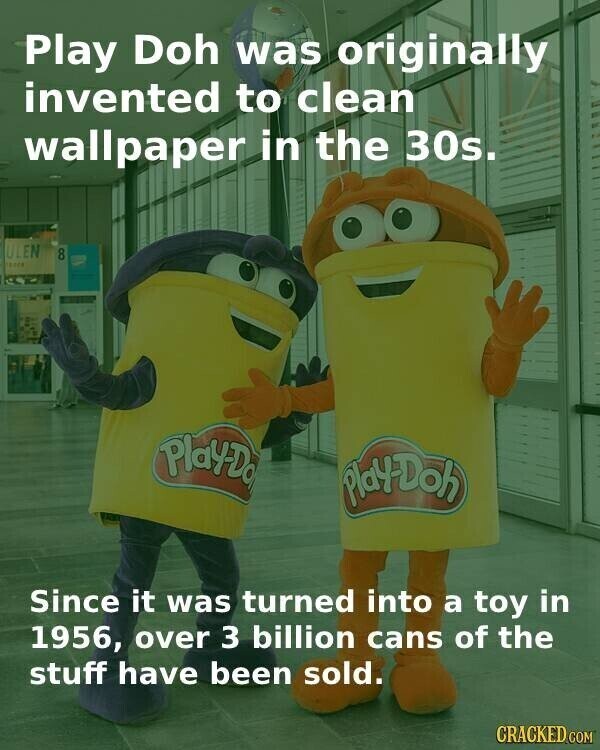 Play Doh was originally invented to clean wallpaper in the 30s. ULEN 8 Play-Do Play-Doh Since it was turned into a toy in 1956, over 3 billion cans of the stuff have been sold. CRACKED.COM