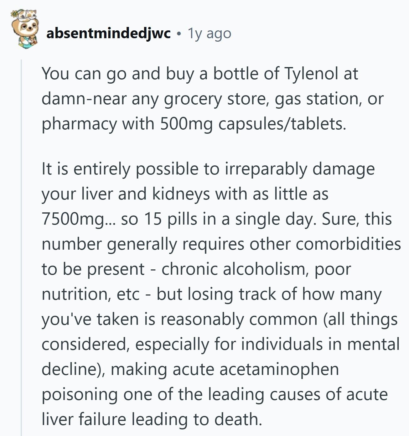 absentmindedjwc 1y ago You can go and buy a bottle of Tylenol at damn-near any grocery store, gas station, or pharmacy with 500mg capsules/tablets. It is entirely possible to irreparably damage your liver and kidneys with as little as 7500mg... so 15 pills in a single day. Sure, this number generally requires other comorbidities to be present - chronic alcoholism, poor nutrition, etc - but losing track of how many you've taken is reasonably common (all things considered, especially for individuals in mental decline), making acute acetaminophen poisoning one of the leading causes of acute liver failure leading to death.