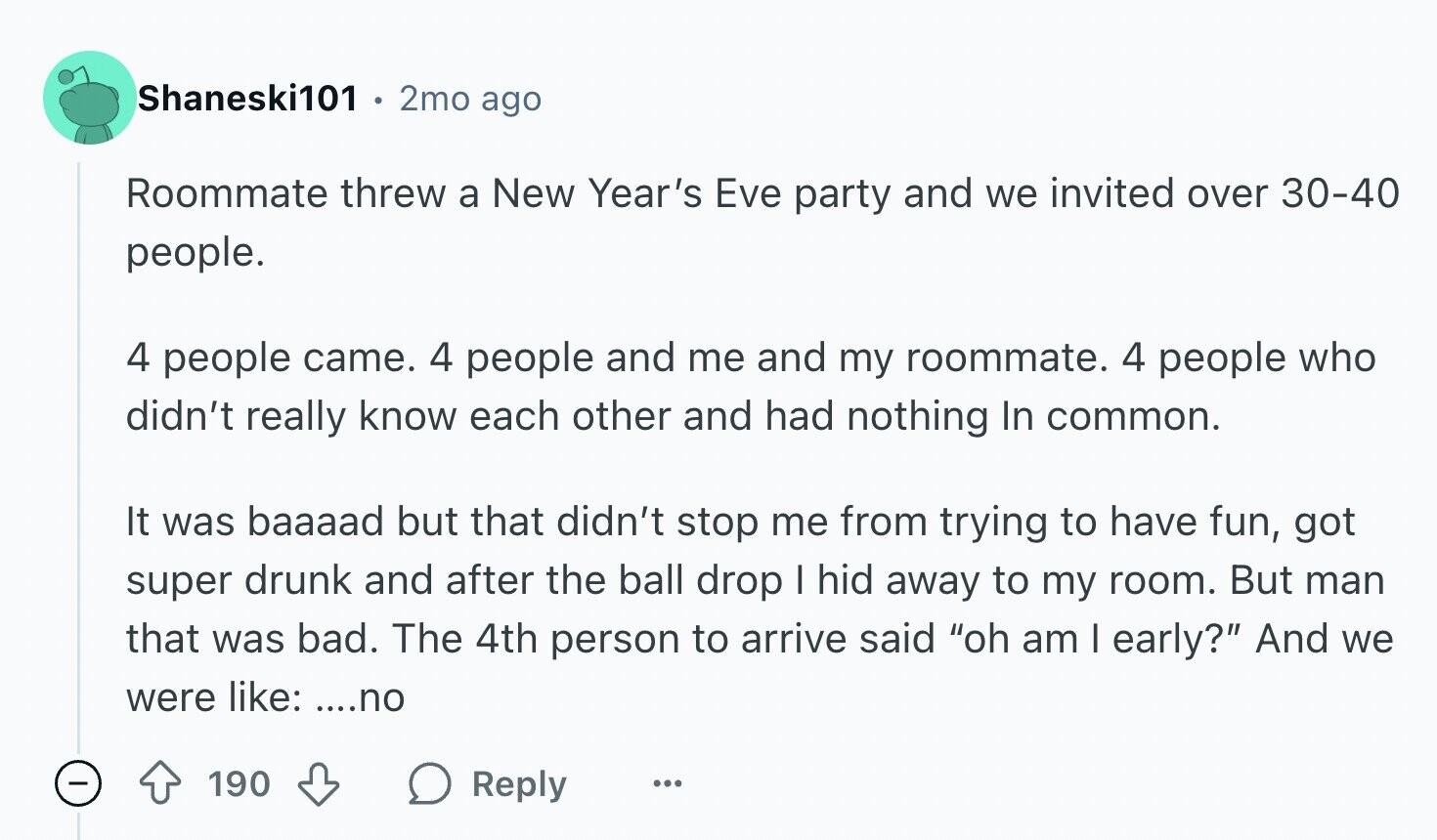 Shaneski101 2mo ago Roommate threw a New Year's Eve party and we invited over 30-40 people. 4 people came. 4 people and me and my roommate. 4 people who didn't really know each other and had nothing In common. It was baaaad but that didn't stop me from trying to have fun, got super drunk and after the ball drop I hid away to my room. But man that was bad. The 4th person to arrive said oh am I early? And we were like: ....no 190 Reply ...