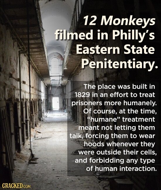 12 Monkeys filmed in Philly's Eastern State Penitentiary. The place was built in 1829 in an effort to treat prisoners more humanely. Of course, at the time, humane treatment meant not letting them talk, forcing them to wear hoods whenever they were outside their cells, and forbidding any type of human interaction. CRACKED.COM