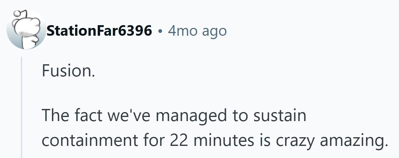 StationFar6396 4mo ago Fusion. The fact we've managed to sustain containment for 22 minutes is crazy amazing.