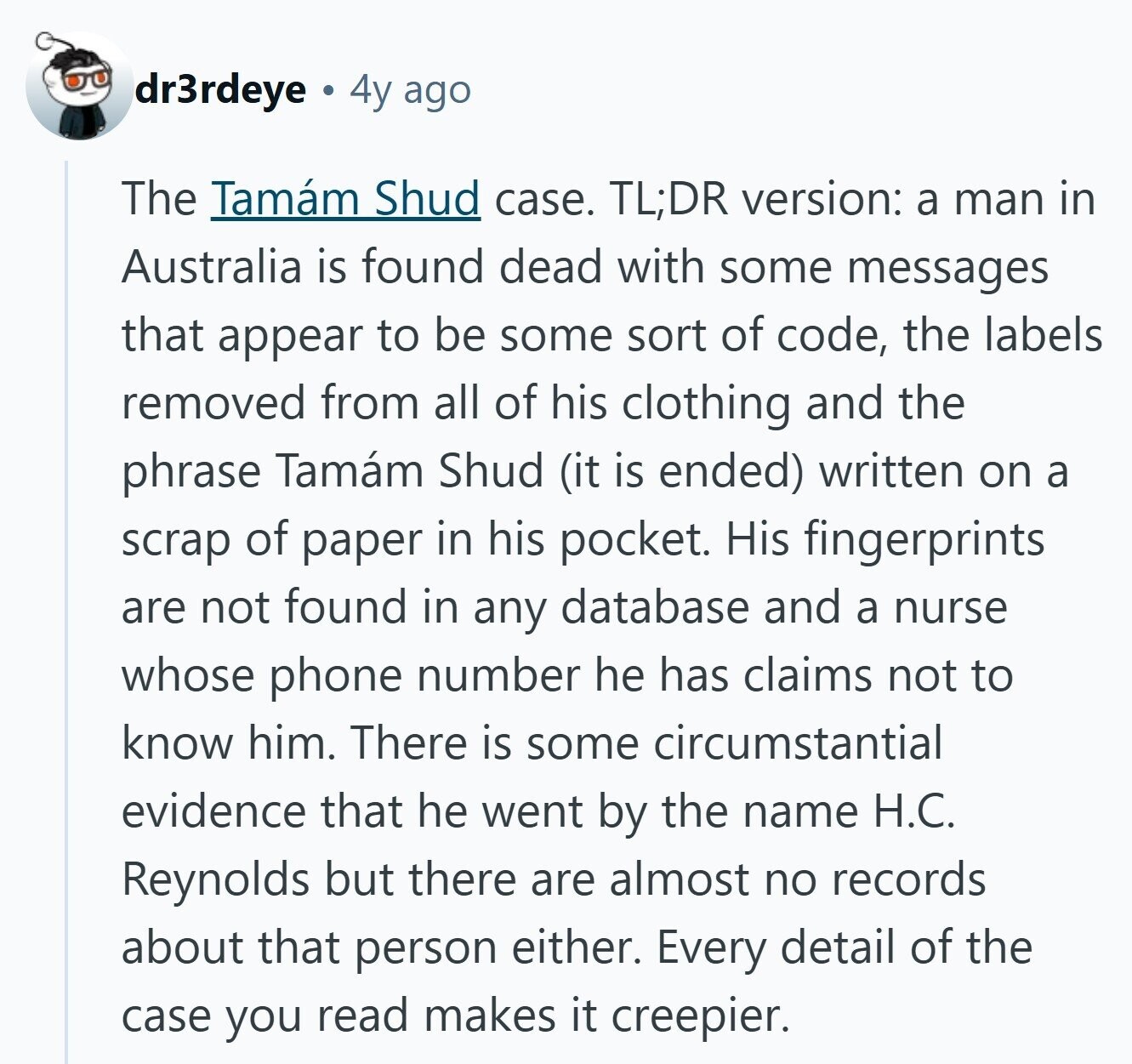 dr3rdeye 4y ago The Tamám Shud case. TL;DR version: a man in Australia is found dead with some messages that appear to be some sort of code, the labels removed from all of his clothing and the phrase Tamám Shud (it is ended) written on a scrap of paper in his pocket. His fingerprints are not found in any database and a nurse whose phone number he has claims not to know him. There is some circumstantial evidence that he went by the name H.C. Reynolds but there are almost no records about that person either. Every detail of the