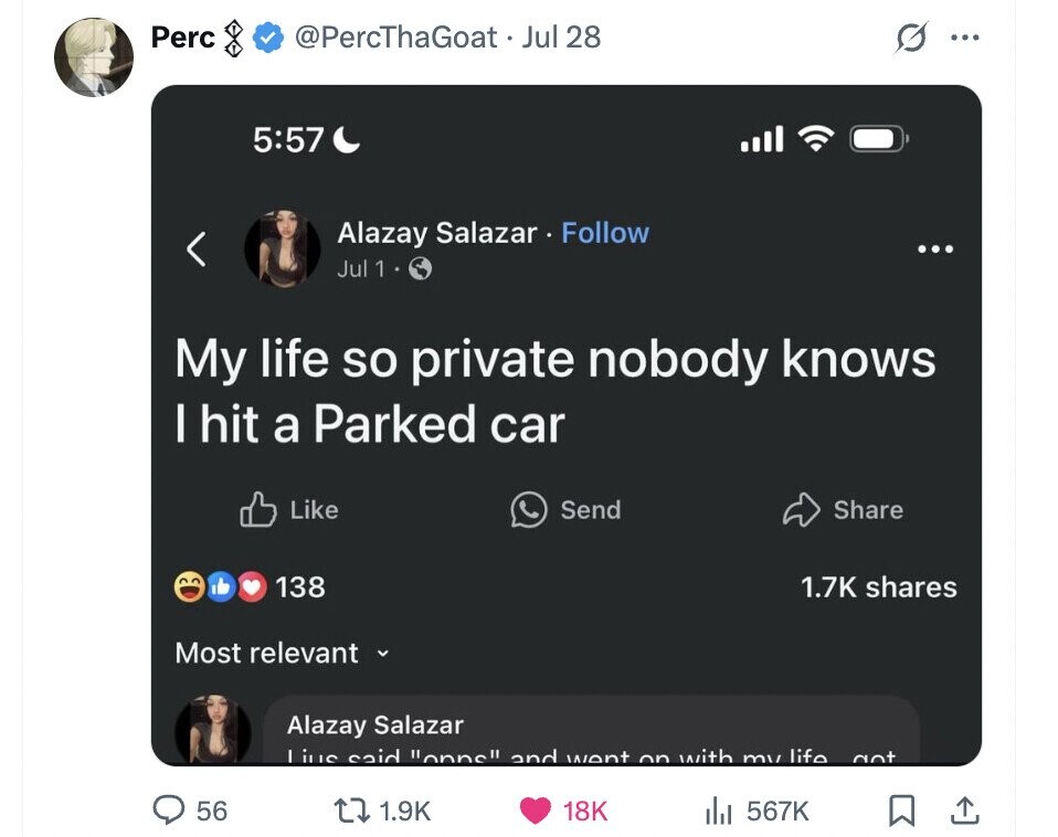 Perc @PercThaGoat Jul 28 ... 5:57 Alazay Salazar Follow ... Jul 1 My life so private nobody knows I hit a Parked car Like Send Share 138 1.7K shares Most relevant Alazay Salazar Lius said onns and went on with my life got 56 1.9K 18K 567K