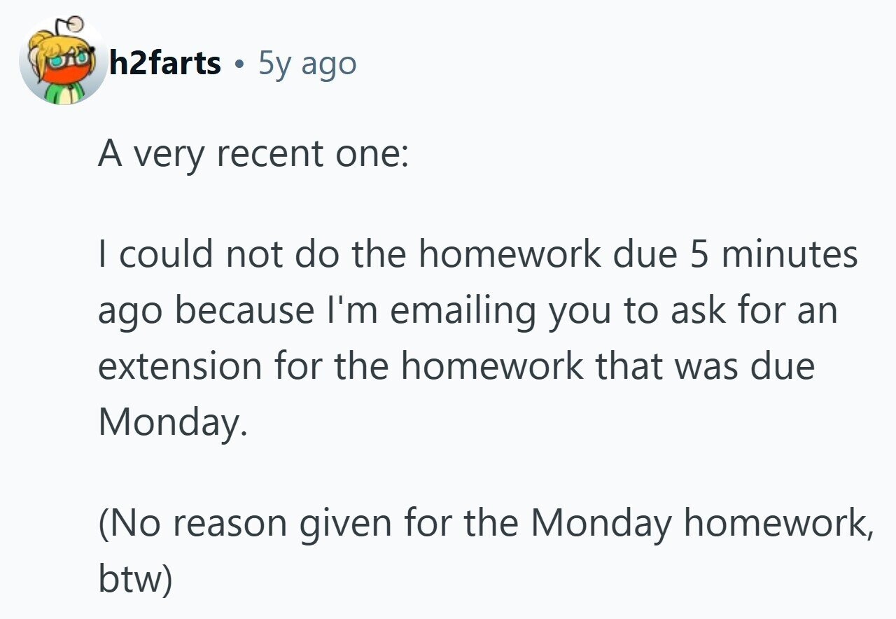 h2farts . 5y ago A very recent one: I could not do the homework due 5 minutes ago because I'm emailing you to ask for an extension for the homework that was due Monday. (No reason given for the Monday homework, btw) 