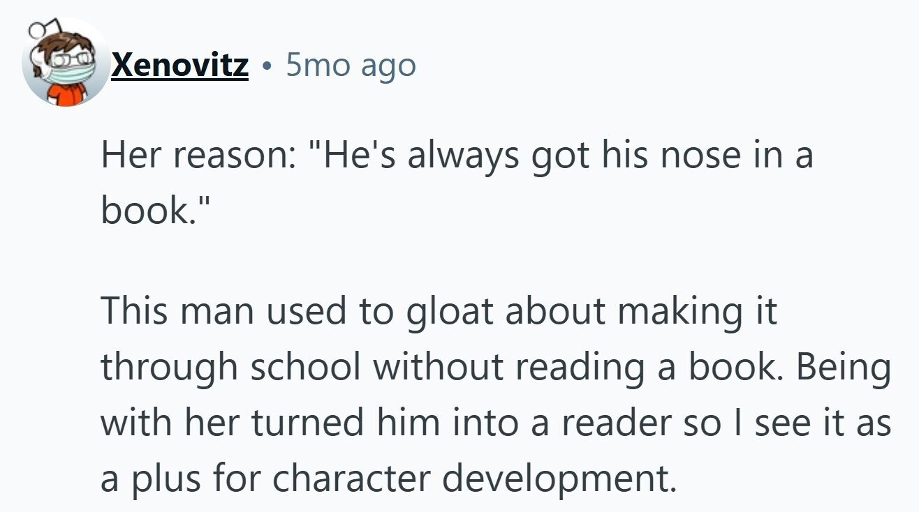 5mo ago Xenovitz Her reason: He's always got his nose in a book. This man used to gloat about making it through school without reading a book. Being with her turned him into a reader so I see it as a plus for character development. 