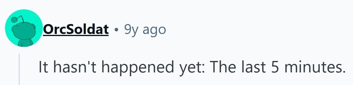OrcSoldat . 9y ago It hasn't happened yet: The last 5 minutes. 