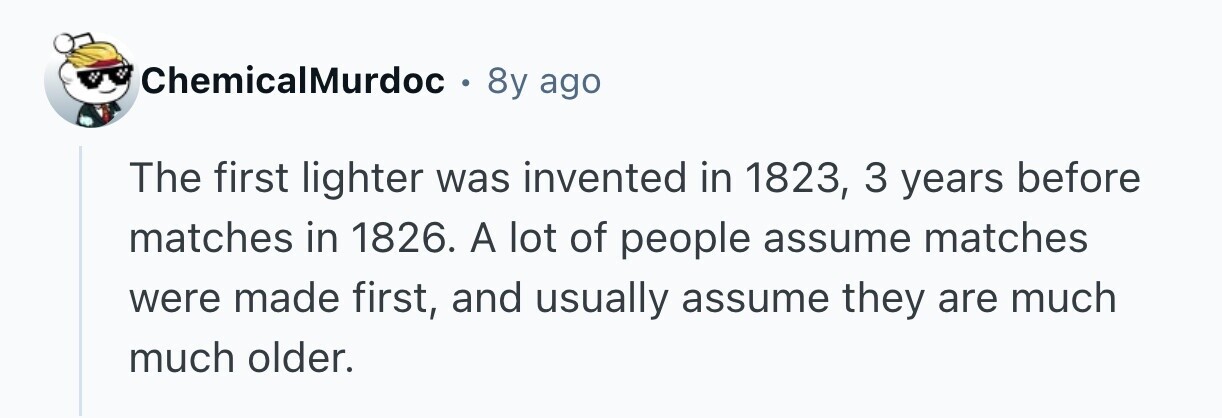 ChemicalMurdoc . 8y ago The first lighter was invented in 1823, 3 years before matches in 1826. A lot of people assume matches were made first, and usually assume they are much much older. 
