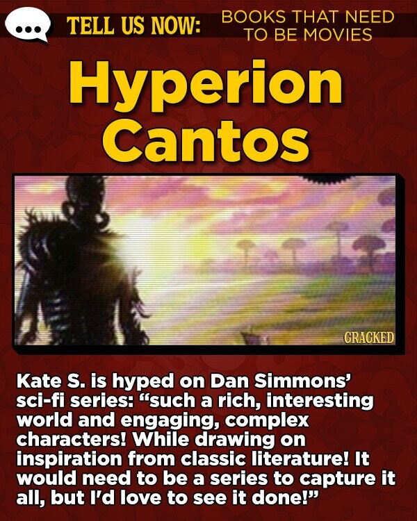 TELL US NOW: BOOKS THAT NEED TO BE MOVIES Hyperion Cantos GRACKED Kate s. is hyped on Dan Simmons' sci-fi series: such a rich, interesting world and engaging, complex characters! While drawing on inspiration from classic literature! It would need to be a series to capture it all, but I'd love to see it done!