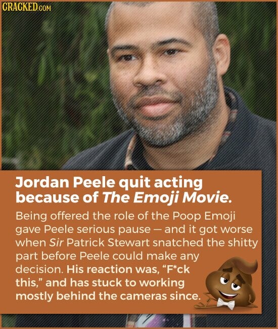 CRACKED.COM Jordan Peele quit acting because of The Emoji Movie. Being offered the role of the Poop Emoji gave Peele serious pause-and it got worse when Sir Patrick Stewart snatched the shitty part before Peele could make any decision. His reaction was, F*ck this, and has stuck to working mostly behind the cameras since.