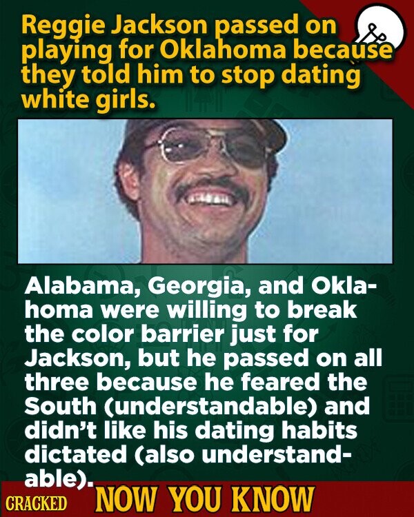 Reggie Jackson passed on playing for Oklahoma because they told him to stop dating white girls. Alabama, Georgia, and Okla- homa were willing to break the color barrier just for Jackson, but he passed on all three because he feared the South (understandable) and didn't like his dating habits dictated (also understand- able). CRACKED NOW YOU KNOW