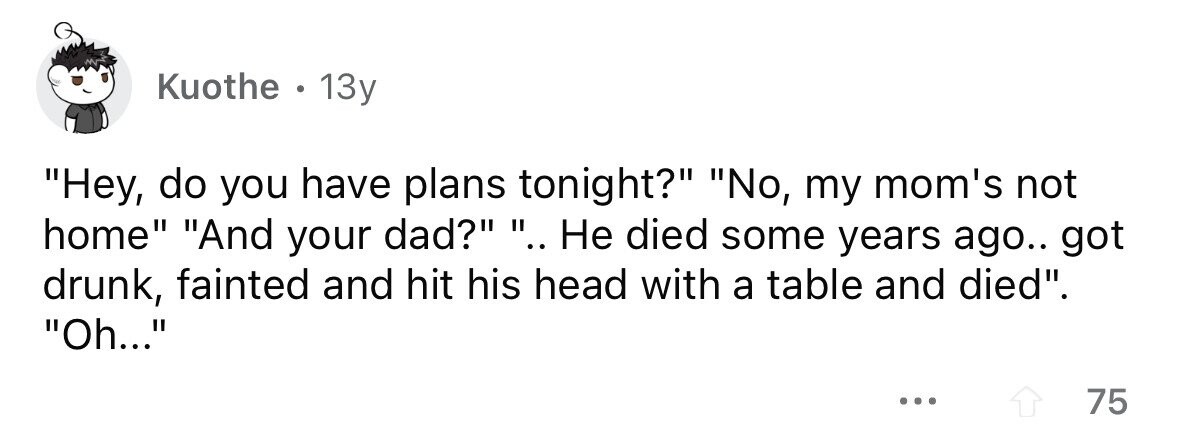 Kuothe . . 13y Hey, do you have plans tonight? No, my mom's not home And your dad? .. Не died some years ago.. got drunk, fainted and hit his head with a table and died. Oh... ... 75