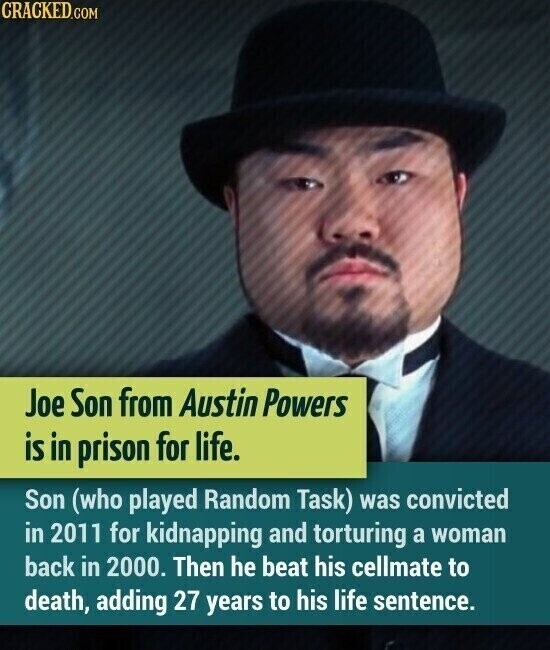 CRACKED.COM Joe Son from Austin Powers is in prison for life. Son (who played Random Task) was convicted in 2011 for kidnapping and torturing a woman back in 2000. Then he beat his cellmate to death, adding 27 years to his life sentence.