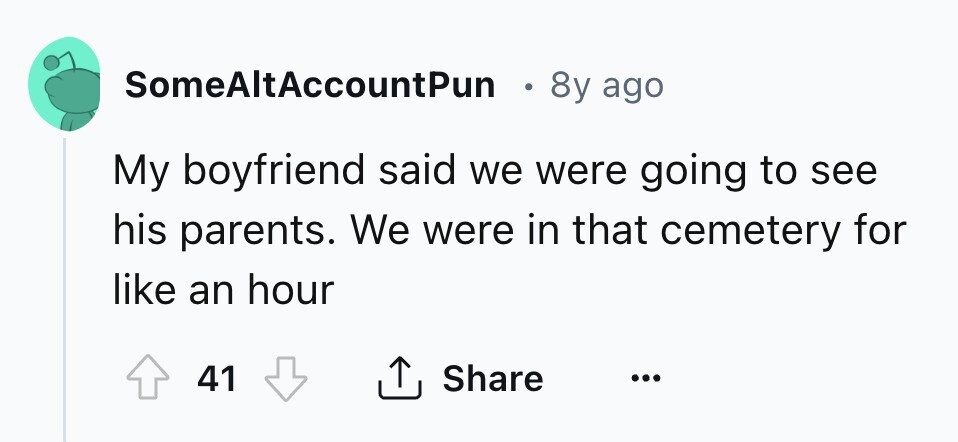 SomeAltAccountPun . 8y ago My boyfriend said we were going to see his parents. We were in that cemetery for like an hour 41 Share ...