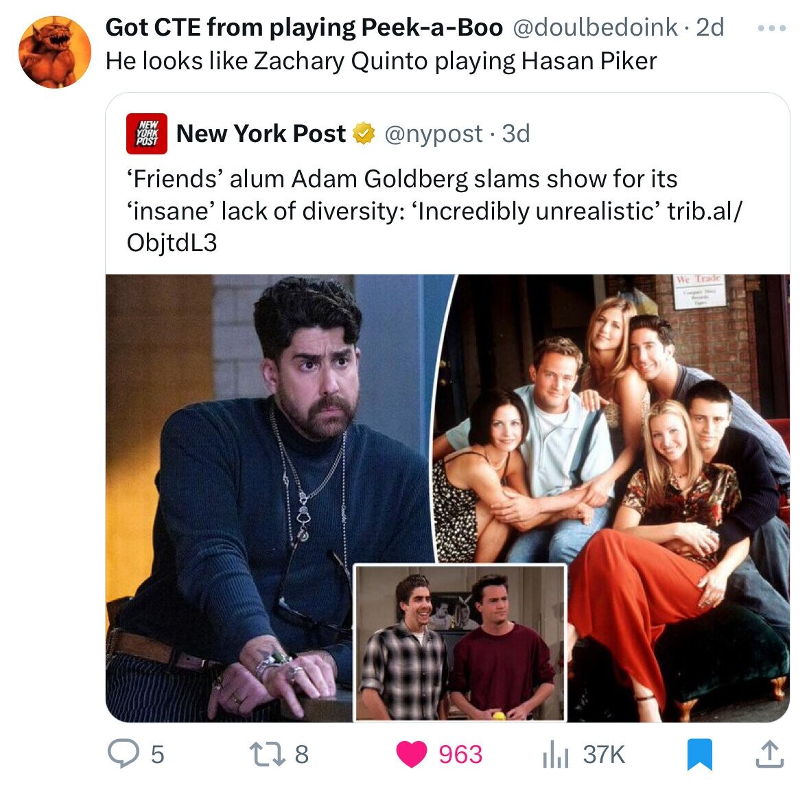 Got СТЕ from playing Peek-a-Boo @doulbedoink.2 2d ... Не looks like Zachary Quinto playing Hasan Piker NEW YORK New York Post POST @nypost.3 3d 'Friends' alum Adam Goldberg slams show for its 'insane' lack of diversity: 'Incredibly unrealistic' trib.al/ ObjtdL3 We Trade Security Four 5 8 963 37K
