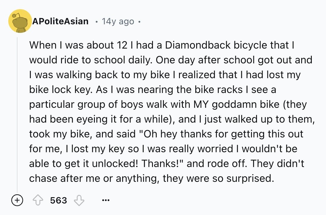 APoliteAsian 14y ago When I was about 12 I had a Diamondback bicycle that I would ride to school daily. One day after school got out and I was walking back to my bike I realized that I had lost my bike lock key. As I was nearing the bike racks I see a particular group of boys walk with MY goddamn bike (they had been eyeing it for a while), and I just walked up to them, took my bike, and said Oh hey thanks for getting this out for me, I lost my key so I was really