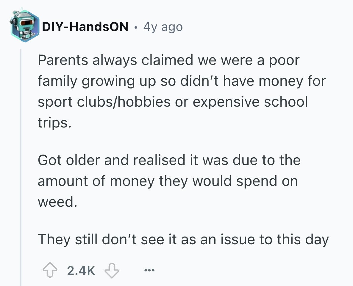 DIY-HandsON 4y ago Parents always claimed we were a poor family growing up so didn't have money for sport clubs/hobbies or expensive school trips. Got older and realised it was due to the amount of money they would spend on weed. They still don't see it as an issue to this day 2.4K ...