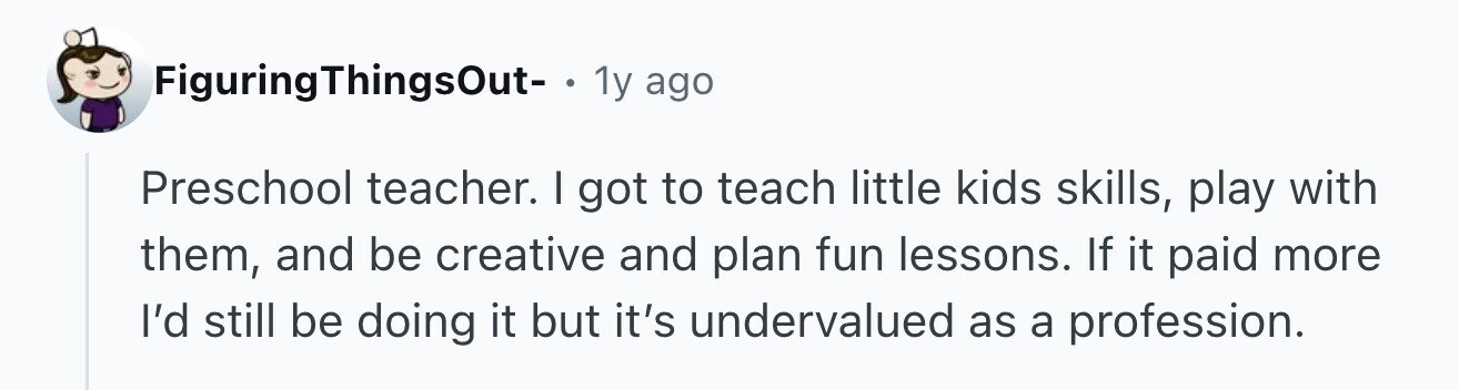 FiguringThingsOut- . 1y ago Preschool teacher. I got to teach little kids skills, play with them, and be creative and plan fun lessons. If it paid more I'd still be doing it but it's undervalued as a profession.