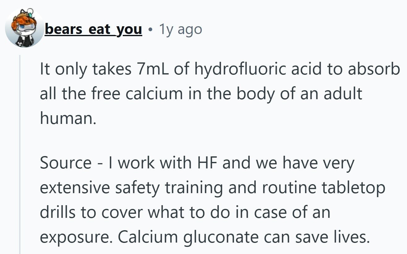 bears eat you S 1y ago It only takes 7mL of hydrofluoric acid to absorb all the free calcium in the body of an adult human. Source - I work with HF and we have very extensive safety training and routine tabletop drills to cover what to do in case of an exposure. Calcium gluconate can save lives.