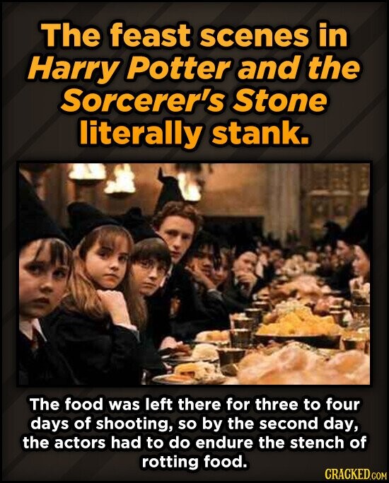 The feast scenes in Harry Potter and the Sorcerer's Stone literally stank. The food was left there for three to four days of shooting, so by the second day, the actors had to do endure the stench of rotting food. CRACKED.COM
