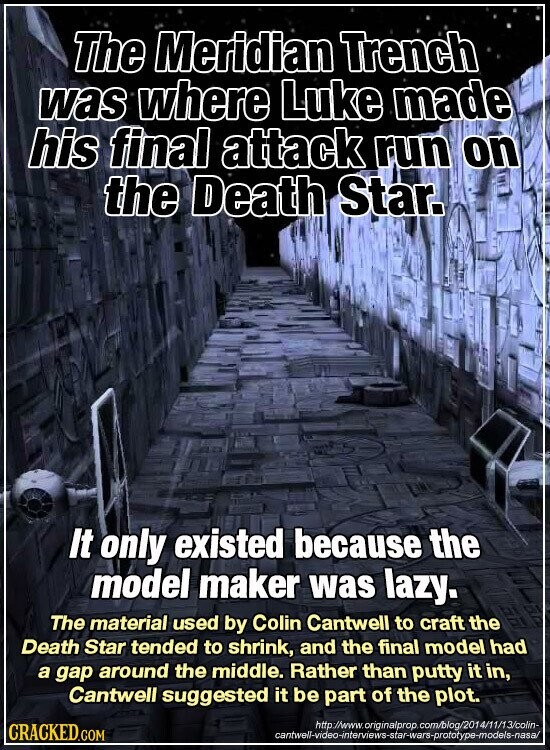 The Meridian Trench was where Luke made his final attack run on the Death Star. It only existed because the model maker was lazy. The material used by Colin Cantwell to craft the Death Star tended to shrink, and the final model had a gap around the middle. Rather than putty it in, Cantwell suggested it be part of the plot. http://www. originalprop. com/blog/2014/11/13/colin- CRACKED.COM cantwell-video-interviews-star-wars-prototype-models-nasa/