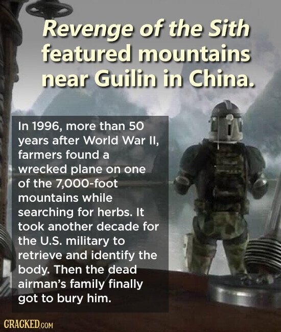Revenge of the Sith featured mountains near Guilin in China. In 1996, more than 50 years after World War II, farmers found a wrecked plane on one of the 7,000-foot mountains while searching for herbs. It took another decade for the U.S. military to retrieve and identify the body. Then the dead airman's family finally got to bury him. CRACKED.COM
