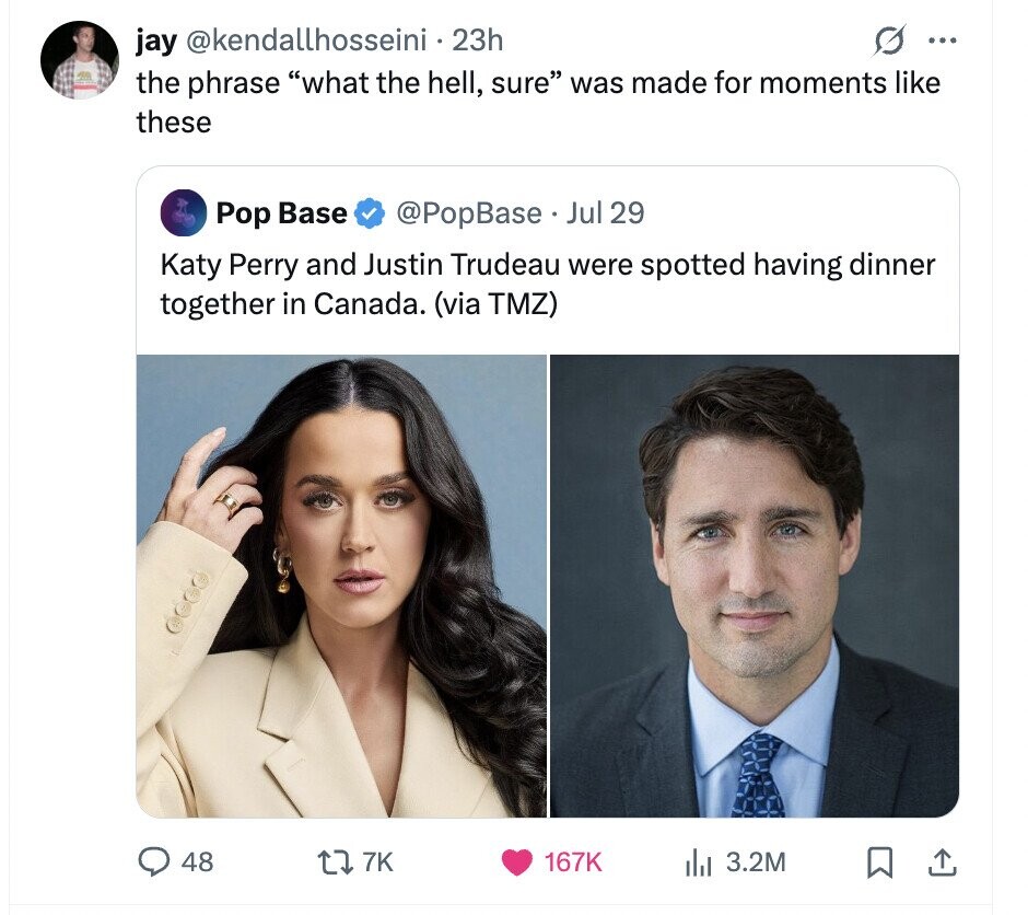 jay @kendallhosseini.23h ... the phrase what the hell, sure was made for moments like these Pop Base @PopBase Jul 29 Katy Perry and Justin Trudeau were spotted having dinner together in Canada. (via TMZ) 48 7K 167K 3.2M