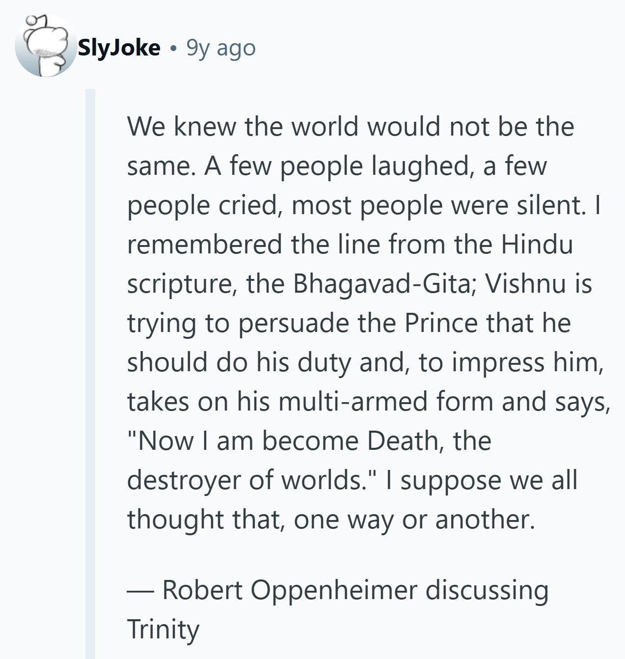 SlyJoke 9y ago We knew the world would not be the same. A few people laughed, a few people cried, most people were silent. I remembered the line from the Hindu scripture, the Bhagavad-Gita; Vishnu is trying to persuade the Prince that he should do his duty and, to impress him, takes on his multi-armed form and says, Now I am become Death, the destroyer of worlds. I suppose we all thought that, one way or another. - Robert Oppenheimer discussing Trinity 