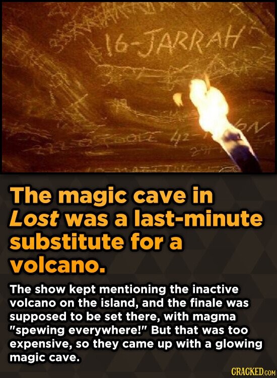 16-JARRAH N 42 2H The magic cave in Lost was a last-minute substitute for a volcano. The show kept mentioning the inactive volcano on the island, and the finale was supposed to be set there, with magma spewing everywhere! But that was too expensive, so they came up with a glowing magic cave. CRACKED.COM