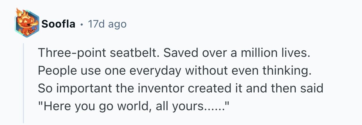 Soofla . 17d ago Three-point seatbelt. Saved over a million lives. People use one everyday without even thinking. So important the inventor created it and then said Here you go world, all yours......
