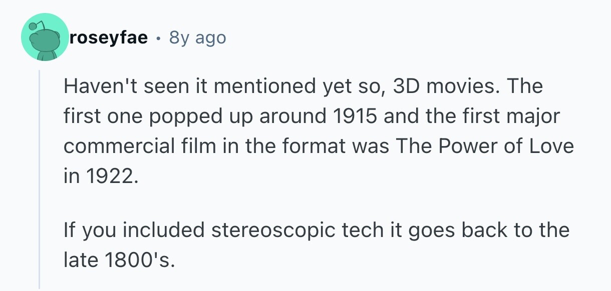 roseyfae . 8y ago Haven't seen it mentioned yet so, 3D movies. The first one popped up around 1915 and the first major commercial film in the format was The Power of Love in 1922. If you included stereoscopic tech it goes back to the late 1800's. 
