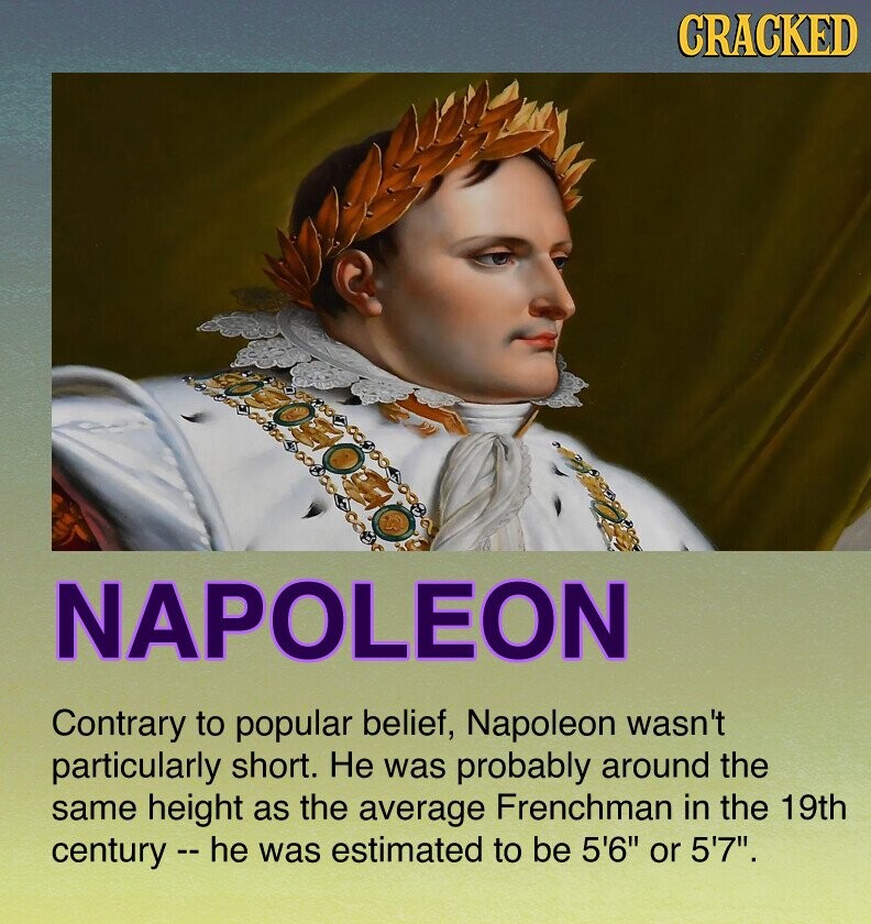 CRACKED NAPOLEON Contrary to popular belief, Napoleon wasn't particularly short. Не was probably around the same height as the average Frenchman in the 19th century - - he was estimated to be 5'6 or 5'7.