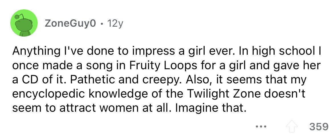 ZoneGuy0. 12y Anything I've done to impress a girl ever. In high school I once made a song in Fruity Loops for a girl and gave her a CD of it. Pathetic and creepy. Also, it seems that my encyclopedic knowledge of the Twilight Zone doesn't seem to attract women at all. Imagine that. ... 359