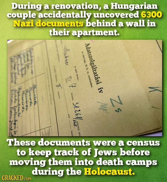During a renovation, a Hungarian couple accidentally uncovered 6300 Nazi documents behind a wall in their apartment. I Adatszolgáltatási ív I Statist المغربية E f i F . I I - M. E NZ. rendelether. E y i 1 1 F I A - I | E for I I E I I this works 7 orda د Australia 20 Piron than r I Zs 31.268 utca 168. helyra|zi szão I f | I háror I 6 These documents were a census to keep track of Jews before moving them into death camps during the Holocaust. CRACKED.COM