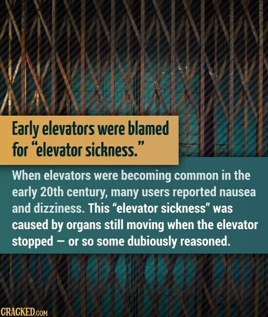 Early elevators were blamed for elevator sickness. When elevators were becoming common in the early 20th century, many users reported nausea and dizziness. This elevator sickness was caused by organs still moving when the elevator stopped - or so some dubiously reasoned. CRACKED.COM