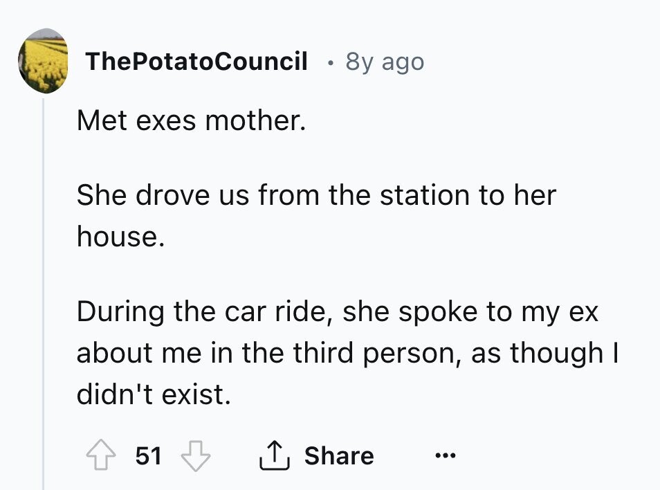 ThePotatoCouncil 8y ago Met exes mother. She drove us from the station to her house. During the car ride, she spoke to my ex about me in the third person, as though I didn't exist. Share 51 ...