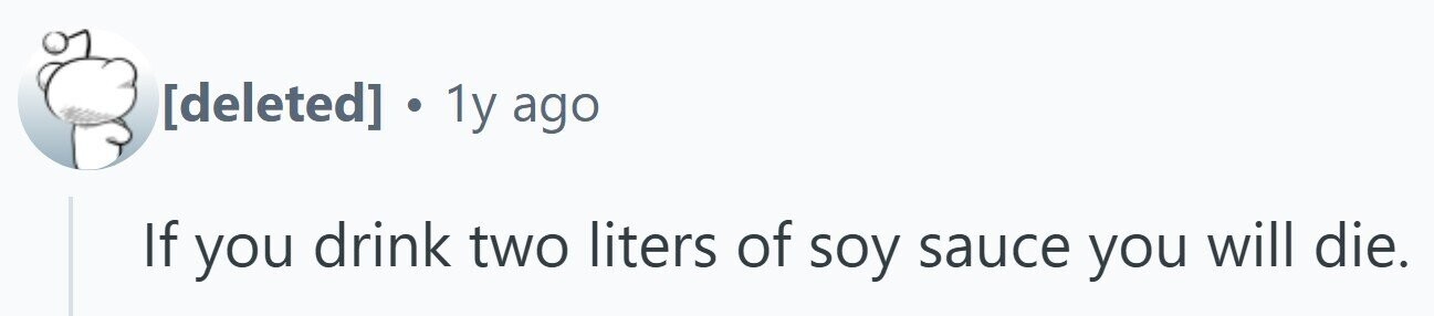 . 1y ago If you drink two liters of soy sauce you will die.
