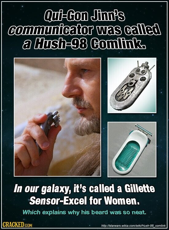Qui-Gon Jinn's communicator was called a Hush-98 Comlink. In our galaxy, it's called a Gillette Sensor-Excel for Women. Which explains why his beard was so neat. CRACKED.COM http://starwars.wikia.com/wiki/Hush-98_comlink
