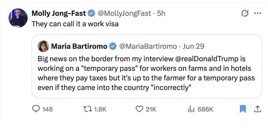 Molly Jong-Fast @MollyJongFast . 5h ... They can call it a work visa Maria Bartiromo @MariaBartiromo Jun 29 Big news on the border from my interview @realDonaldTrump is working on a temporary pass for workers on farms and in hotels where they pay taxes but it's up to the farmer for a temporary pass even if they came into the country incorrectly 148 1.8K 21K 686K