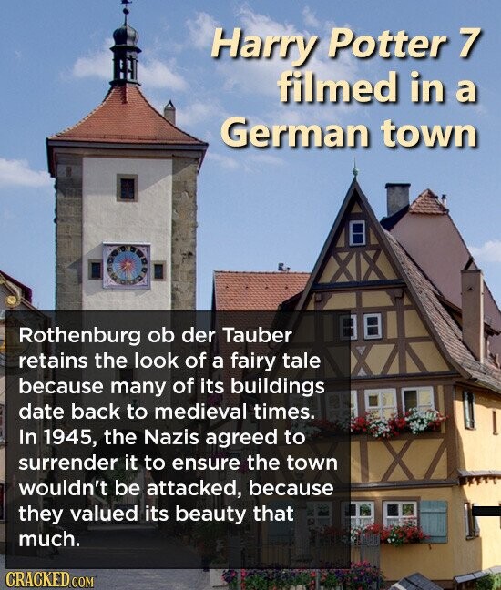 Harry Potter 7 filmed in a German town Rothenburg ob der Tauber retains the look of a fairy tale because many of its buildings date back to medieval times. In 1945, the Nazis agreed to surrender it to ensure the town wouldn't be attacked, because they valued its beauty that much. CRACKED.COM