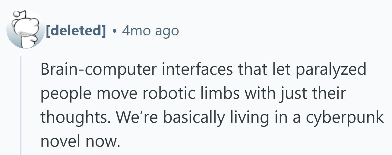 . 4mo ago Brain-computer interfaces that let paralyzed people move robotic limbs with just their thoughts. We're basically living in a cyberpunk novel now.