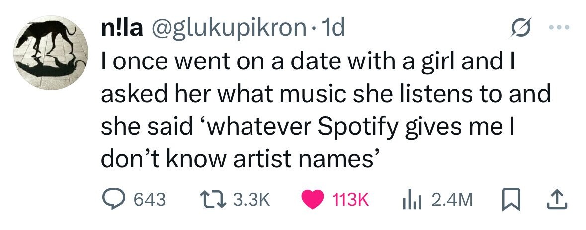 n!la @glukupikron 1d I once went on a date with a girl and I asked her what music she listens to and she said 'whatever Spotify gives me I don't know artist names' 643 3.3K 113K 2.4M 