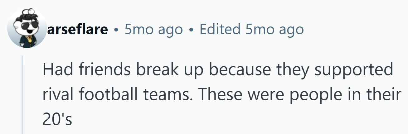 arseflare . 5mo ago . Edited 5mo ago Had friends break up because they supported rival football teams. These were people in their 20's 