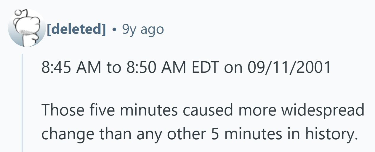  . 9y ago 8:45 AM to 8:50 AM EDT on 09/11/2001 Those five minutes caused more widespread change than any other 5 minutes in history. 