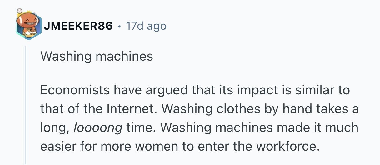 JMEEKER86 e 17d ago Washing machines Economists have argued that its impact is similar to that of the Internet. Washing clothes by hand takes a long, loooong time. Washing machines made it much easier for more women to enter the workforce.