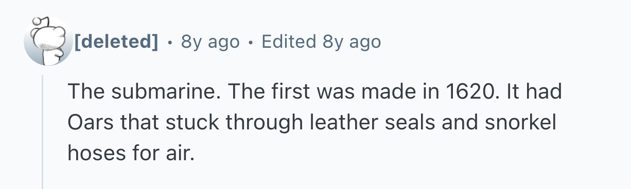  . 8y ago . Edited 8y ago The submarine. The first was made in 1620. It had Oars that stuck through leather seals and snorkel hoses for air. 