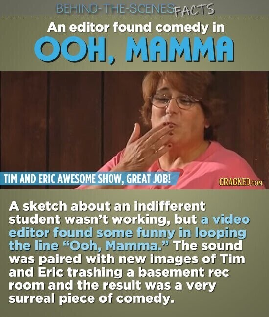 BEHIND-THE-SCENES FACTS An editor found comedy in ООН, MAMMA TIM AND ERIC AWESOME SHOW, GREAT JOB! CRACKED.COM A sketch about an indifferent student wasn't working, but a video editor found some funny in looping the line Ooh, Mamma. The sound was paired with new images of Tim and Eric trashing a basement rec room and the result was a very surreal piece of comedy.