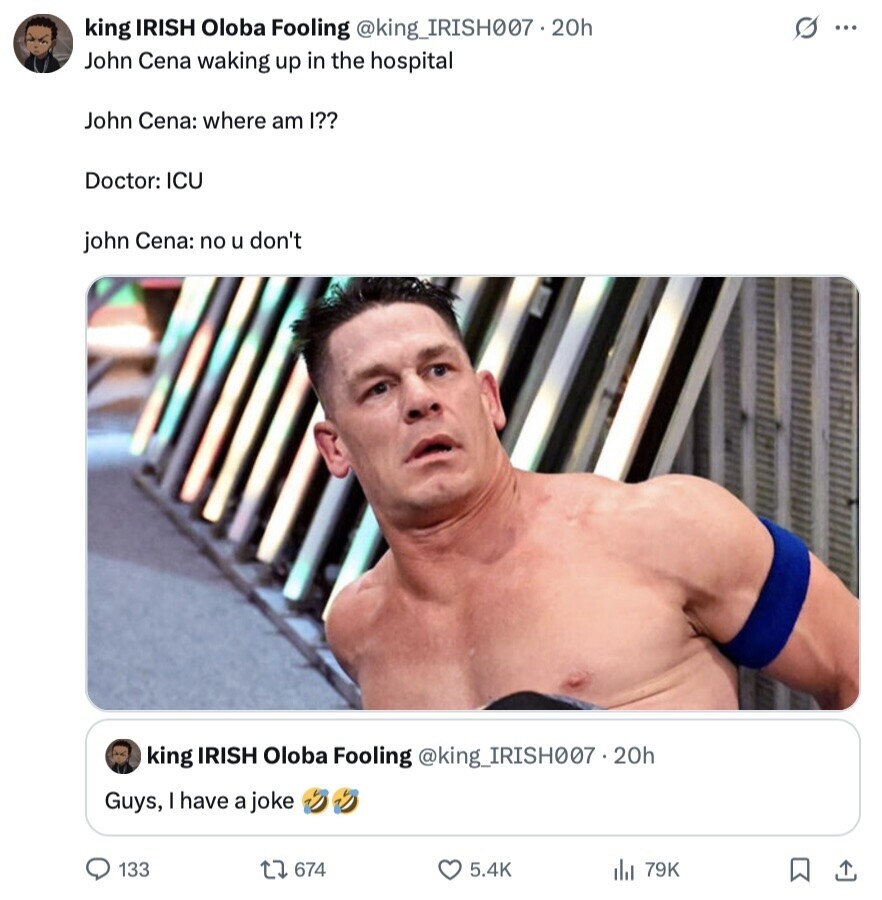 king IRISH Oloba Fooling @king_IRISH007.20h s ... John Cena waking up in the hospital John Cena: where am I?? Doctor: ICU john Cena: no u don't king IRISH Oloba Fooling @king_IRISH007.20h Guys, I have a joke 133 674 5.4K 79K 
